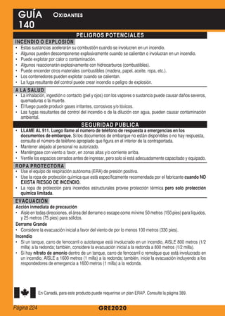 PELIGROS POTENCIALES
INCENDIO O EXPLOSIÓN
•	 Estas sustancias acelerarán su combustión cuando se involucren en un incendio.
•	 Algunos pueden descomponerse explosivamente cuando se calientan o involucran en un incendio.
•	 Puede explotar por calor o contaminación.
•	 Algunos reaccionarán explosivamente con hidrocarburos (combustibles).
•	 Puede encender otros materiales combustibles (madera, papel, aceite, ropa, etc.).
•	 Los contenedores pueden explotar cuando se calientan.
•	 La fuga resultante del control puede crear incendio o peligro de explosión.
A LA SALUD
•	 La inhalación, ingestión o contacto (piel y ojos) con los vapores o sustancia puede causar daños severos,
quemaduras o la muerte.
•	 El fuego puede producir gases irritantes, corrosivos y/o tóxicos.
•	 Las fugas resultantes del control del incendio o de la dilución con agua, pueden causar contaminación
ambiental.
SEGURIDAD PUBLICA
•	 LLAME AL 911. Luego llame al número de teléfono de respuesta a emergencias en los
documentos de embarque. Si los documentos de embarque no están disponibles o no hay respuesta,
consulte el número de teléfono apropiado que figura en el interior de la contraportada.
•	 Mantener alejado al personal no autorizado.
•	 Manténgase con viento a favor, en zonas altas y/o corriente arriba.
•	 Ventile los espacios cerrados antes de ingresar, pero solo si está adecuadamente capacitado y equipado.
ROPA PROTECTORA
•	 Use el equipo de respiración autónoma (ERA) de presión positiva.
•	 Use la ropa de protección química que está específicamente recomendada por el fabricante cuando NO
EXISTA RIESGO DE INCENDIO.
•	 La ropa de protección para incendios estructurales provee protección térmica pero solo protección
química limitada.
EVACUACIÓN
Acción inmediata de precaución
•	 Aisle en todas direcciones, el área del derrame o escape como mínimo 50 metros (150 pies) para líquidos,
y 25 metros (75 pies) para sólidos.
Derrame Grande
•	 Considere la evacuación inicial a favor del viento de por lo menos 100 metros (330 pies).
Incendio
•	 Si un tanque, carro de ferrocarril o autotanque está involucrado en un incendio, AISLE 800 metros (1/2
milla) a la redonda; también, considere la evacuación inicial a la redonda a 800 metros (1/2 milla).
•	 Si hay nitrato de amonio dentro de un tanque, carro de ferrocarril o remolque que está involucrado en
un incendio, AISLE a 1600 metros (1 milla) a la redonda; también, inicie la evacuación incluyendo a los
respondedores de emergencia a 1600 metros (1 milla) a la redonda.
En Canadá, para este producto puede requerirse un plan ERAP. Consulte la página 389.
GRE2020
GUÍA
140
Oxidantes
Página 224
 
