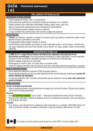 PELIGROS POTENCIALES
INCENDIO O EXPLOSIÓN
•	 Puede explotar por fricción, calor o contaminación.
•	 Estas sustancias acelerarán su combustión cuando se involucren en un incendio.
•	 Puede encender otros materiales combustibles (madera, papel, aceite, ropa, etc.).
•	 Algunos reaccionarán explosivamente con hidrocarburos (combustibles).
•	 Los contenedores pueden explotar cuando se calientan.
•	 La fuga resultante del control puede crear incendio o peligro de explosión.
A LA SALUD
•	 TÓXICO; la inhalación, ingestión o contacto con vapores (piel, ojos) polvos o sustancias pueden causar
lesiones severas, quemaduras o la muerte.
•	 El fuego puede producir gases irritantes y/o tóxicos.
•	 Humos tóxicos o polvo pueden acumularse en áreas confinadas (sótano, carros tanque, y de tolva etc.).
•	 Las fugas resultantes del control del incendio o de la dilución con agua, pueden causar contaminación
ambiental.
SEGURIDAD PUBLICA
•	 LLAME AL 911. Luego llame al número de teléfono de respuesta a emergencias en los
documentos de embarque. Si los documentos de embarque no están disponibles o no hay respuesta,
consulte el número de teléfono apropiado que figura en el interior de la contraportada.
•	 Mantener alejado al personal no autorizado.
•	 Manténgase con viento a favor, en zonas altas y/o corriente arriba.
•	 Ventile los espacios cerrados antes de ingresar, pero solo si está adecuadamente capacitado y equipado.
ROPA PROTECTORA
•	 Use el equipo de respiración autónoma (ERA) de presión positiva.
•	 Use la ropa de protección química que está específicamente recomendada por el fabricante cuando NO
EXISTA RIESGO DE INCENDIO.
•	 La ropa de protección para incendios estructurales provee protección térmica pero solo protección
química limitada.
EVACUACIÓN
Acción inmediata de precaución
•	 Aisle en todas direcciones, el área del derrame o escape como mínimo 50 metros (150 pies) para líquidos,
y 25 metros (75 pies) para sólidos.
Derrame
•	 Para los materiales resaltados: vea la Tabla 1 - Distancias de Aislamiento Inicial y Acción Protectora.
•	 Para los otros materiales, aumente la distancia de acción inmediata de precaución, como sea necesario
en la dirección del viento.
Incendio
•	 Si un tanque, carro de ferrocarril o autotanque está involucrado en un incendio, AISLE 800 metros (1/2
milla) a la redonda; también, considere la evacuación inicial a la redonda a 800 metros (1/2 milla).
En Canadá, para este producto puede requerirse un plan ERAP. Consulte la página 389.
GRE2020
GUÍA
143
Oxidantes (inestables)
Página 230
 