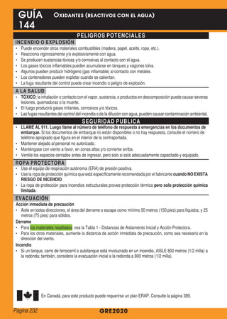 PELIGROS POTENCIALES
INCENDIO O EXPLOSIÓN
•	 Puede encender otros materiales combustibles (madera, papel, aceite, ropa, etc.).
•	 Reacciona vigorosamente y/o explosivamente con agua.
•	 Se producen sustancias tóxicas y/o corrosivas al contacto con el agua.
•	 Los gases tóxicos inflamables pueden acumularse en tanques y vagones tolva.
•	 Algunos pueden producir hidrógeno (gas inflamable) al contacto con metales.
•	 Los contenedores pueden explotar cuando se calientan.
•	 La fuga resultante del control puede crear incendio o peligro de explosión.
A LA SALUD
•	 TÓXICO; la inhalación o contacto con el vapor, sustancia, o productos en descomposición puede causar severas
lesiones, quemaduras o la muerte.
•	 El fuego producirá gases irritantes, corrosivos y/o tóxicos.
•	 Las fugas resultantes del control del incendio o de la dilución con agua, pueden causar contaminación ambiental.
SEGURIDAD PUBLICA
•	 LLAME AL 911. Luego llame al número de teléfono de respuesta a emergencias en los documentos de
embarque. Si los documentos de embarque no están disponibles o no hay respuesta, consulte el número de
teléfono apropiado que figura en el interior de la contraportada.
•	 Mantener alejado al personal no autorizado.
•	 Manténgase con viento a favor, en zonas altas y/o corriente arriba.
•	 Ventile los espacios cerrados antes de ingresar, pero solo si está adecuadamente capacitado y equipado.
ROPA PROTECTORA
•	 Use el equipo de respiración autónoma (ERA) de presión positiva.
•	 Use la ropa de protección química que está específicamente recomendada por el fabricante cuando NO EXISTA
RIESGO DE INCENDIO.
•	 La ropa de protección para incendios estructurales provee protección térmica pero solo protección química
limitada.
EVACUACIÓN
Acción inmediata de precaución
•	 Aisle en todas direcciones, el área del derrame o escape como mínimo 50 metros (150 pies) para líquidos, y 25
metros (75 pies) para sólidos.
Derrame
•	 Para los materiales resaltados: vea la Tabla 1 - Distancias de Aislamiento Inicial y Acción Protectora.
•	 Para los otros materiales, aumente la distancia de acción inmediata de precaución, como sea necesario en la
dirección del viento.
Incendio
•	 Si un tanque, carro de ferrocarril o autotanque está involucrado en un incendio, AISLE 800 metros (1/2 milla) a
la redonda; también, considere la evacuación inicial a la redonda a 800 metros (1/2 milla).
En Canadá, para este producto puede requerirse un plan ERAP. Consulte la página 389.
GRE2020
GUÍA
144
Oxidantes (reactivos con el agua)
Página 232
 