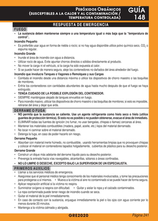 RESPUESTA DE EMERGENCIA
FUEGO
•	 La sustancia deben mantenerse siempre a una temperatura igual o más baja que la “temperatura de
control”.
Incendio Pequeño
•	 Es preferible usar agua en forma de niebla o rocío; si no hay agua disponible utilice polvo químico seco, CO2 o
espuma regular.
Incendio Grande
•	 Inunde el área de incendio con agua a distancia.
•	 Utilizar rocío de agua. Evite apuntar chorros directos o sólidos directamente al producto.
•	 No mover la carga ni el vehículo, si la carga ha sido expuesta al calor.
•	 Si se puede hacer de manera segura, aleje los contenedores no dañados del área alrededor del fuego.
Incendio que involucra Tanques o Vagones o Remolques y sus Cargas
•	 Combata el incendio desde una distancia máxima o utilice los dispositivos de chorro maestro o las boquillas
de monitores.
•	 Enfríe los contenedores con cantidades abundantes de agua hasta mucho después de que el fuego se haya
extinguido.
•	 TENGA CUIDADO DE LA POSIBLE EXPLOSIÓN DEL CONTENEDOR.
•	 SIEMPRE manténgase alejado de tanques envueltos en fuego.
•	 Para incendio masivo, utilizar los dispositivos de chorro maestro o las boquillas de monitores; si esto es imposible,
retirarse del área y dejar que arda.
DERRAME O FUGA
•	 NO permita que la sustancia se caliente. Use un agente refrigerante como hielo seco o hielo (utilice
guantes de protección térmica). Si esto no es posible o no pueden obtenerse, evacue el área de inmediato.
•	 ELIMINAR todas las fuentes de ignición (no fumar, no usar bengalas, chispas o llamas) cercanas al área.
•	 Mantener los materiales combustibles (madera, papel, aceite, etc.) lejos del material derramado.
•	 No tocar ni caminar sobre el material derramado.
•	 Detenga la fuga, en caso de poder hacerlo sin riesgo.
Derrame Pequeño
•	 Absorber con material inerte húmedo, no combustible, usando herramientas limpias que no provoquen chispas
y colocar el material en contenedores tapados holgadamente, cubiertos de plástico para su desecho posterior.
Derrame Grande
•	 Construir un dique más adelante del derrame líquido para su desecho posterior.
•	 Prevenga la entrada hacia vías navegables, alcantarillas, sótanos o áreas confinadas.
•	 NO LO LIMPIE O DESECHE, EXCEPTO BAJO LA SUPERVISION DE UN ESPECIALISTA.
PRIMEROS AUXILIOS
•	 Llamar a los servicios médicos de emergencia.
•	 Asegúrese que el personal médico tenga conocimiento de los materiales involucrados, y tome las precauciones
para protegerse a sí mismos. • Mueva a la víctima al aire no contaminado si se puede hacer de forma segura.
•	 Aplicar respiración artificial si la víctima no respira.
•	 Suministrar oxígeno si respira con dificultad. • Quitar y aislar la ropa y el calzado contaminados.
•	 La ropa contaminada puede tener riesgo de incendio cuando se seca.
•	 Quitar el material de la piel inmediatamente.
•	 En caso de contacto con la sustancia, enjuague inmediatamente la piel o los ojos con agua corriente por lo
menos durante 20 minutos.
•	 Mantenga a la víctima calmada y abrigada.
GRE2020
GUÍA
148
Peróxidos Orgánicos
(susceptibles a la calor y al contaminación /
temperatura controlada)
Página 241
 