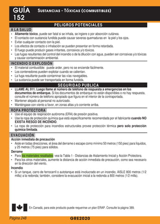 PELIGROS POTENCIALES
A LA SALUD
•	 Altamente tóxico, puede ser fatal si se inhala, se ingiere o por absorción cutánea.
•	 El contacto con sustancia fundida puede causar severas quemaduras en la piel y los ojos.
•	 Evitar cualquier contacto con la piel.
•	 Los efectos de contacto o inhalación se pueden presentar en forma retardada.
•	 El fuego puede producir gases irritantes, corrosivos y/o tóxicos.
•	 Las fugas resultantes del control del incendio o de la dilución con agua, pueden ser corrosivas y/o tóxicas
y causar contaminación ambiental.
INCENDIO O EXPLOSIÓN
•	 El material combustible: puede arder, pero no se enciende fácilmente.
•	 Los contenedores pueden explotar cuando se calientan.
•	 La fuga resultante puede contaminar las vías navegables.
•	 La sustancia puede ser transportada en forma fundida.
SEGURIDAD PUBLICA
•	 LLAME AL 911. Luego llame al número de teléfono de respuesta a emergencias en los
documentos de embarque. Si los documentos de embarque no están disponibles o no hay respuesta,
consulte el número de teléfono apropiado que figura en el interior de la contraportada.
•	 Mantener alejado al personal no autorizado.
•	 Manténgase con viento a favor, en zonas altas y/o corriente arriba.
ROPA PROTECTORA
•	 Use el equipo de respiración autónoma (ERA) de presión positiva.
•	 Use la ropa de protección química que está específicamente recomendada por el fabricante cuando NO
EXISTA RIESGO DE INCENDIO.
•	 La ropa de protección para incendios estructurales provee protección térmica pero solo protección
química limitada.
EVACUACIÓN
Acción inmediata de precaución
•	 Aisle en todas direcciones, el área del derrame o escape como mínimo 50 metros (150 pies) para líquidos,
y 25 metros (75 pies) para sólidos.
Derrame
•	 Para los materiales resaltados: vea la Tabla 1 - Distancias de Aislamiento Inicial y Acción Protectora.
•	 Para los otros materiales, aumente la distancia de acción inmediata de precaución, como sea necesario
en la dirección del viento.
Incendio
•	 Si un tanque, carro de ferrocarril o autotanque está involucrado en un incendio, AISLE 800 metros (1/2
milla) a la redonda; también, considere la evacuación inicial a la redonda a 800 metros (1/2 milla).
En Canadá, para este producto puede requerirse un plan ERAP. Consulte la página 389.
GRE2020
GUÍA
152
Sustancias - Tóxicas (combustibles)
Página 248
 