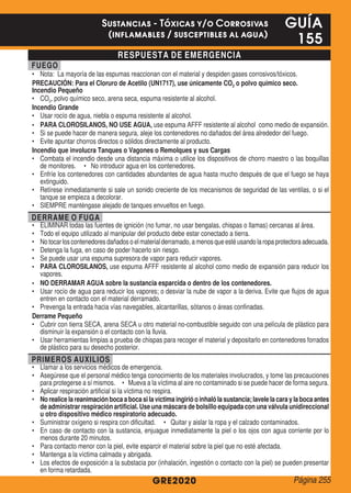 RESPUESTA DE EMERGENCIA
FUEGO
•	 Nota: La mayoría de las espumas reaccionan con el material y despiden gases corrosivos/tóxicos.
PRECAUCIÓN: Para el Cloruro de Acetilo (UN1717), use únicamente CO2 o polvo químico seco.
Incendio Pequeño
•	 CO2, polvo químico seco, arena seca, espuma resistente al alcohol.
Incendio Grande
•	 Usar rocío de agua, niebla o espuma resistente al alcohol.
•	 PARA CLOROSILANOS, NO USE AGUA, use espuma AFFF resistente al alcohol como medio de expansión.
•	 Si se puede hacer de manera segura, aleje los contenedores no dañados del área alrededor del fuego.
•	 Evite apuntar chorros directos o sólidos directamente al producto.
Incendio que involucra Tanques o Vagones o Remolques y sus Cargas
•	 Combata el incendio desde una distancia máxima o utilice los dispositivos de chorro maestro o las boquillas
de monitores. • No introducir agua en los contenedores.
•	 Enfríe los contenedores con cantidades abundantes de agua hasta mucho después de que el fuego se haya
extinguido.
•	 Retírese inmediatamente si sale un sonido creciente de los mecanismos de seguridad de las ventilas, o si el
tanque se empieza a decolorar.
•	 SIEMPRE manténgase alejado de tanques envueltos en fuego.
DERRAME O FUGA
•	 ELIMINAR todas las fuentes de ignición (no fumar, no usar bengalas, chispas o llamas) cercanas al área.
•	 Todo el equipo utilizado al manipular del producto debe estar conectado a tierra.
•	 Notocarloscontenedoresdañadosoelmaterialderramado,amenosqueestéusandolaropaprotectoraadecuada.
•	 Detenga la fuga, en caso de poder hacerlo sin riesgo.
•	 Se puede usar una espuma supresora de vapor para reducir vapores.
•	 PARA CLOROSILANOS, use espuma AFFF resistente al alcohol como medio de expansión para reducir los
vapores.
•	 NO DERRAMAR AGUA sobre la sustancia esparcida o dentro de los contenedores.
•	 Usar rocío de agua para reducir los vapores; o desviar la nube de vapor a la deriva. Evite que flujos de agua
entren en contacto con el material derramado.
•	 Prevenga la entrada hacia vías navegables, alcantarillas, sótanos o áreas confinadas.
Derrame Pequeño
•	 Cubrir con tierra SECA, arena SECA u otro material no-combustible seguido con una película de plástico para
disminuir la expansión o el contacto con la lluvia.
•	 Usar herramientas limpias a prueba de chispas para recoger el material y depositarlo en contenedores forrados
de plástico para su desecho posterior.
PRIMEROS AUXILIOS
•	 Llamar a los servicios médicos de emergencia.
•	 Asegúrese que el personal médico tenga conocimiento de los materiales involucrados, y tome las precauciones
para protegerse a sí mismos. • Mueva a la víctima al aire no contaminado si se puede hacer de forma segura.
•	 Aplicar respiración artificial si la víctima no respira.
•	 No realice la reanimación boca a boca si la víctima ingirió o inhaló la sustancia; lavele la cara y la boca antes
de administrar respiración artificial. Use una máscara de bolsillo equipada con una válvula unidireccional
u otro dispositivo médico respiratorio adecuado.
•	 Suministrar oxígeno si respira con dificultad. • Quitar y aislar la ropa y el calzado contaminados.
•	 En caso de contacto con la sustancia, enjuague inmediatamente la piel o los ojos con agua corriente por lo
menos durante 20 minutos.
•	 Para contacto menor con la piel, evite esparcir el material sobre la piel que no esté afectada.
•	 Mantenga a la víctima calmada y abrigada.
•	 Los efectos de exposición a la substacia por (inhalación, ingestión o contacto con la piel) se pueden presentar
en forma retardada.
GRE2020
GUÍA
155
Sustancias - Tóxicas y/o Corrosivas
(inflamables / susceptibles al agua)
Página 255
 