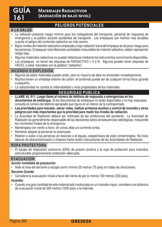 PELIGROS POTENCIALES
A LA SALUD
•	 La radiación presenta riesgo mínimo para los trabajadores del transporte, personal de respuesta de
emergencia y al público durante accidentes de transporte. Los empaques son hechos mas durables
cuando el peligro del contenido radiactivo es más severo.
•	 Bajos niveles de material radioactivo empacado y baja radiación fuera del empaque es de poco riesgo para
las personas. Empaques rotos liberando cantidades mesurables de material radiactivo, deben representar
riesgo bajo.
•	 Algunos materiales radiactivos no pueden detectarse mediante los instrumentos comúnmente disponibles.
•	 Los empaques no tienen las etiquetas de RADIACTIVO I, II o III. Algunos pueden tener etiquetas de
VACIO, o estar marcados con la palabra “radiactivo”.
INCENDIO O EXPLOSIÓN
•	 Algunos de estos materiales pueden arder, pero la mayoría de ellos no encienden inmediatamente.
•	 Muchos tienen un embalaje exterior de cartón; el contenido puede ser de cualquier forma física (grande
o pequeño).
•	 La radiactividad no cambia la inflamabilidad u otras propiedades de los materiales.
SEGURIDAD PUBLICA
•	 LLAME AL 911. Luego llame al número de teléfono de respuesta a emergencias en los
documentos de embarque. Si los documentos de embarque no están disponibles o no hay respuesta,
consulte el número de teléfono apropiado que figura en el interior de la contraportada.
•	 Las prioridades para rescatar, salvar vidas, realizar primeros auxilios y control de incendio y otros
peligros son más importantes que la prioridad para medir los niveles de radiación.
•	 La Autoridad de Radiación deberá ser notificada de las condiciones del accidente. La Autoridad de
Radiación es generalmente responsable de las decisiones sobre consecuencias radiológicas, incluyendo
los momentos finales de la emergencia.
•	 Manténgase con viento a favor, en zonas altas y/o corriente arriba.
•	 Mantener alejado al personal no autorizado.
•	 Retener o aislar a las personas sin lesiones o el equipo, sospechosos de estar contaminados. No inicie
labores de descontaminación y limpieza hasta recibir instrucciones de las Autoridades de Radiación.
ROPA PROTECTORA
•	 El equipo de respiración autónoma (ERA) de presión positiva y la ropa de protección para incendios
estructurales proporcionarán protección adecuada.
EVACUACIÓN
Acción inmediata de precaución
•	 Aisle el área del derrame o escape como mínimo 25 metros (75 pies) en todas las direcciones.
Derrame Grande
•	 Considere la evacuación inicial a favor del viento de por lo menos 100 metros (330 pies).
Incendio
•	 Cuando una gran cantidad de este material esté involucrada en un incendio mayor, considere una distancia
de evacuación inicial de 300 metros (1000 pies) a la redonda.
GRE2020
GUÍA
161
Materiales Radiactivos
(radiación de bajo nivel)
Página 266
 