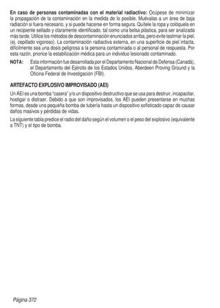 En caso de personas contaminadas con el material radiactivo: Ocúpese de minimizar
la propagación de la contaminación en la medida de lo posible. Muévalas a un área de baja
radiación si fuera necesario, y si puede hacerse en forma segura. Quítele la ropa y colóquela en
un recipiente sellado y claramente identificado, tal como una bolsa plástica, para ser analizada
más tarde. Utilice los métodos de descontaminación enunciados arriba, pero evite lastimar la piel,
(ej. cepillado vigoroso). La contaminación radiactiva externa, en una superficie de piel intacta,
difícilmente sea una dosis peligrosa a la persona contaminada o al personal de respuesta. Por
esta razón, priorice la estabilización médica para un individuo lesionado contaminado.
NOTA: 	
Esta información fue desarrollada por el Departamento Nacional de Defensa (Canadá),
el Departamento del Ejército de los Estados Unidos, Aberdeen Proving Ground y la
Oficina Federal de Investigación (FBI).
ARTEFACTO EXPLOSIVO IMPROVISADO (AEI)
Un AEI es una bomba “casera” y/o un dispositivo destructivo que se usa para destruir, incapacitar,
hostigar o distraer. Debido a que son improvisados, los AEI pueden presentarse en muchas
formas, desde una pequeña bomba de tubería hasta un dispositivo sofisticado capaz de causar
daños masivos y pérdidas de vidas.
La siguiente tabla predice el radio del daño según el volumen o el peso del explosivo (equivalente
a TNT) y el tipo de bomba.
Página 372
 