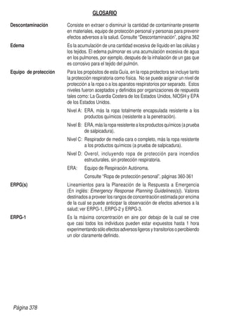 GLOSARIO
Descontaminación	 Consiste en extraer o disminuir la cantidad de contaminante presente
en materiales, equipo de protección personal y personas para prevenir
efectos adversos a la salud. Consulte “Descontaminación”, página 362
Edema	 Es la acumulación de una cantidad excesiva de líquido en las células y
los tejidos. El edema pulmonar es una acumulación excesiva de agua
en los pulmones, por ejemplo, después de la inhalación de un gas que
es corrosivo para el tejido del pulmón.
Equipo de protección	 Para los propósitos de esta Guía, en la ropa protectora se incluye tanto
la protección respiratoria como física. No se puede asignar un nivel de
protección a la ropa o a los aparatos respiratorios por separado. Estos
niveles fueron aceptados y definidos por organizaciones de respuesta
tales como: La Guardia Costera de los Estados Unidos, NIOSH y EPA
de los Estados Unidos.
	 Nivel A:	 ERA, más la ropa totalmente encapsulada resistente a los
productos químicos (resistente a la penetración).
	 Nivel B:	 ERA, más la ropa resistente a los productos químicos (a prueba
de salpicadura).
	 Nivel C:	 Respirador de media cara o completo, más la ropa resistente
a los productos químicos (a prueba de salpicadura).
	 Nivel D:	Overol, incluyendo ropa de protección para incendios
estructurales, sin protección respiratoria.
	ERA:	
Equipo de Respiración Autónoma.
	 	 Consulte “Ropa de protección personal”, páginas 360-361
ERPG(s)	 Lineamientos para la Planeación de la Respuesta a Emergencia
(En inglés: Emergency Response Planning Guidelines(s)). Valores
destinados a proveer los rangos de concentración estimada por encima
de la cual se puede anticipar la observación de efectos adversos a la
salud; ver ERPG-1, ERPG-2 y ERPG-3.
ERPG-1	 Es la máxima concentración en aire por debajo de la cual se cree
que casi todos los individuos pueden estar expuestos hasta 1 hora
experimentandosóloefectos adversos ligeros y transitorios o percibiendo
un olor claramente definido.
Página 378
 