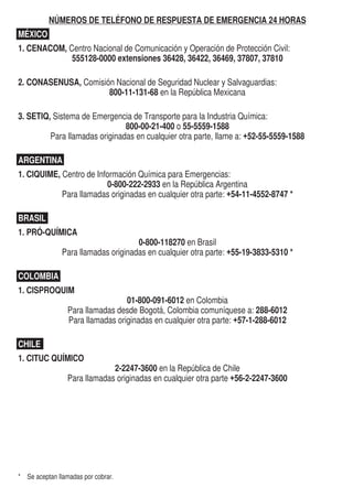 NÚMEROS DE TELÉFONO DE RESPUESTA DE EMERGENCIA 24 HORAS
MÉXICO
1. CENACOM, Centro Nacional de Comunicación y Operación de Protección Civil:
555128-0000 extensiones 36428, 36422, 36469, 37807, 37810
2. CONASENUSA, Comisión Nacional de Seguridad Nuclear y Salvaguardias:
800-11-131-68 en la República Mexicana
3. SETIQ, Sistema de Emergencia de Transporte para la Industria Química:
800-00-21-400 o 55-5559-1588
Para llamadas originadas en cualquier otra parte, llame a: +52-55-5559-1588
ARGENTINA
1. CIQUIME, Centro de Información Química para Emergencias:
0-800-222-2933 en la República Argentina
Para llamadas originadas en cualquier otra parte: +54-11-4552-8747 *
BRASIL		 ARGENTINA
1. PRÓ-QUÍMICA
0-800-118270 en Brasil
Para llamadas originadas en cualquier otra parte: +55-19-3833-5310 *
COLOMBIA
1. CISPROQUIM
01-800-091-6012 en Colombia
Para llamadas desde Bogotá, Colombia comuníquese a: 288-6012
Para llamadas originadas en cualquier otra parte: +57-1-288-6012
CHILE
1. CITUC QUÍMICO
2-2247-3600 en la República de Chile
Para llamadas originadas en cualquier otra parte +56-2-2247-3600
	
*	 Se aceptan llamadas por cobrar.
217$72'((0(5*(1,$

127,32
'((19$6(6
'(65,3,21'(
$8727$148(
$57,8/2
81 ,623523$12/ /,7526
$17,'$'
 ,,
(-(03/2'((0(5*(1,$7(/()212
'(5(638(67$'((0(5*(1,$
2175$72;;;;;;;


180(52,'
120%5('(/
(0%$548(
/$6('(5,(6*2
2',9,6,2112
*5832'(
(0%$/$-(
DOCUMENTOS (PAPELES) DE EMBARQUE
Para los propósitos de esta guía, documentos de embarque y papeles de embarque son
sinónimos. Los documentos de embarque proporcionan información vital sobre los materiales
peligrosos/ mercancías peligrosas para iniciar las acciones de protección. A continuación se
detalla en dónde se puede encontrar esta información:
•	 Carretera – se encuentra en la cabina del vehículo
•	 Ferrocarril – en posesión de un miembro de la tripulación
•	 Aéreo – en posesión del piloto o de los empleados de la aeronave
•	 Marítimo – se encuentra en un soporte en el puente del barco
La información proporcionada:
•	 Número de identificación de 4 dígitos de las Naciones Unidas o NA (pase a las páginas
amarillas)
•	 Denominación correcta para el transporte (pase a las páginas azules)
•	 Clase de peligro o número de la división
•	 Grupo de envase y/o embalaje
•	 Número de teléfono de respuesta a emergencias
•	 Información que describe los peligros del material (dentro de los documentos o adjunta
al documento de embarque).*
EJEMPLO DE PLACA Y CARTEL CON NUMERO ID
El número ID de 4 dígitos puede ser mostrado sobre el cartel en forma de diamante o sobre un
panel naranja puesto a los extremos y a los lados de un autotanque, vehículo o carrotanque.
*	 En los Estados Unidos, se puede satisfacer este requerimiento adjuntando una guía de la GRE2020 a los documentos de
embarque, o teniendo una versión completa de la guía para su consulta.
**	 En los Estados Unidos, puedo ser requerido un número de registro o contrato en los documentos de embarque.
Un Cartel
Numerado O
Un Cartel y
una Placa
Naranja
 