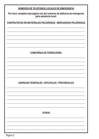 NÚMEROS DE TELÉFONOS LOCALES DE EMERGENCIA
Por favor complete esta página con los números de teléfonos de emergencia
para asistencia local:
CONTRATISTAS EN MATERIALES PELIGROSOS / MERCANCÍAS PELIGROSAS
	
	
	
	
	
	
COMPAÑÍAS DE FERROCARRIL
	
	
	
	
	
	
AGENCIAS FEDERALES / ESTATALES / PROVINCIALES
	
	
	
	
	
	
OTROS
	
	
	
	
Página 2
 