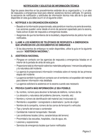 NOTIFICACIÓN Y SOLICITUD DE INFORMACIÓN TÉCNICA
Siga los pasos descritos en los procedimientos estándar de su organización y / o un plan
de respuesta a emergencias local para obtener asistencia técnica calificada. En general,
la secuencia de notificación y solicitudes de información técnica más allá de lo que está
disponible en esta guía debe ocurrir en el siguiente orden:
1.	 NOTIFIQUE A SU ORGANIZACIÓN/AGENCIA
•	 Basado en la información proporcionada, este pondrá en marcha una serie de eventos.
Las acciones pueden variar desde el envío de personal capacitado para la escena,
hasta activar el plan de respuesta a emergencias locales.
•	 Asegúrese de que los bomberos de la localidad y departamentos de policía han sido
notificados.
2.	 LLAME A LOS NÚMEROS DE TELÉFONOS DE RESPUESTA A EMERGENCIA
QUE APARECEN EN LOS DOCUMENTOS DE EMBARQUE
•	 Si los documentos de embarque no están disponibles, utilice la guía en la siguiente
sección ASISTENCIA NACIONAL.	
3.	 ASISTENCIA NACIONAL
•	 Póngase en contacto con las agencias de respuesta a emergencias listadas en el
interior de la portada de atrás de esta guía
•	 Proporcione toda la información sobre los materiales peligrosos / mercancías peligrosas
y la naturaleza del incidente
•	 La agencia le proporcionará información inmediata sobre el manejo de las primeras
etapas del incidente
•	 La agencia también lo pondrá en contacto con el remitente o el expedidor del material
para obtener información más detallada
•	 La agencia solicitará la asistencia en la escena cuando sea necesario
4.	 PROVEA CUANTA MÁS INFORMACIÓN LE SEA POSIBLE:
•	 Su nombre, número para devolver la llamada de teléfono, número de fax
•	 La ubicación y naturaleza del problema (derrame, incendio, etc)
•	 Nombre y número de identificación del material (es) involucrado (s)
•	 Remitente o expedidor / consignatario o destinatario / punto de origen
•	 Nombre de la compañía, número de los carros de ferrocarril o vehículos
•	 Tipo y tamaño del envase o contenedor
•	 Cantidad de material transportado / liberado
•	 Las condiciones locales (clima, características del terreno)
•	 Proximidad a las escuelas, hospitales, vías de agua, etc.
•	 Lesiones y exposiciones
•	 Servicios de emergencia locales que fueron notificados
Página 5
 