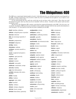 The Ubiquitous 400
The GRE tests a surprisingly limited number of words. In the following lists, you will find words that occur frequently on
the GRE. Granted, memorizing a list of words is rather dry, but it is probably the most effective way to improve your
performance on the verbal section.
     As you read through the lists, mark any words that you do not know with a check mark. Then when you read
through the list again, mark any that you do not remember with two checks. Continue in this manner until you have
learned the words.
     The first list, The Ubiquitous 400, contains words that have appeared frequently on the GRE. Over the years, our
second list, Vocabulary 4000, has been an invaluable tool for students who have both the time and the determination to
wade through it. It’s chock-full of words that are prime candidates for the GRE.

abash humiliate, embarrass                amalgamation mixture                       belie misrepresent
abdicate relinquish power or position     ambiguous unclear                          belittle disparage
aberrant abnormal                         ambivalence conflicting emotions           bellicose warlike
abet aid, encourage (typically of         amenable agreeable                         benefactor patron
crime)
                                          amorphous shapeless                        boisterous noisy
abeyance postponement
                                          anachronistic out of historical order      boor vulgar person
aboriginal indigenous
                                          analogous similar                          bourgeois middle class
abridge shorten
                                          anarchy absence of government              bucolic rustic
abstemious moderate
                                          anathema curse                             buttress support
acclimate accustom oneself to a
climate                                   animus hate                                cachet prestige
accost to approach and speak to           anomalous abnormal                         cacophony dissonance, harsh noise
someone
                                          antipathy repulsion, hatred                callow inexperienced
acquiesce agree passively
                                          antipodal exactly opposite                 canon rule
acumen insight
                                          antiquated outdated, obsolete              capacious spacious
adamant insistent
                                          apathy indifference                        capitulate surrender
admonish warn gently
                                          appease pacify                             castigate criticize
adulterate contaminate, corrupt
                                          approbation approval                       cathartic purgative, purifying
adversity hardship
                                          artless naive, simple                      catholic universal, worldly
aegis that which protects
                                          ascetic self-denying                       caustic scathing (of speech)
aesthetic pleasing to the senses,
beautiful                                 assiduous hard-working                     censure condemn
                                          assimilate absorb                          chagrin embarrassment
affable friendly
                                          audacity boldness                          charlatan quack
affinity fondness
                                          auspicious favorable                       chary cautious
aggregate total, collect
                                          austere harsh, Spartan                     coagulate thicken
aghast horrified
                                                                                     coda concluding passage
alacrity swiftness                        autonomous self-governing
                                                                                     cogent well-put, convincing
alienate estrange, antagonize             avarice greed
                                                                                     collusion conspiracy
alleviate lessen, assuage                 axiom self-evident truth
                                                                                     commensurate proportionate
altruism benevolence, generosity          banal trite
                                                                                     commiserate empathize
                                                                                                                        459


                                                   TeamLRN
 