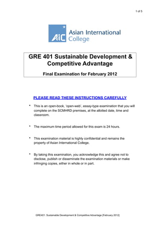 <THIS	
  IS	
  A	
  SAMPLE	
  PAPER>                    1 of 5




GRE 401 Sustainable Development &
     Competitive Advantage
           Final Examination for February 2012




    PLEASE READ THESE INSTRUCTIONS CAREFULLY
•   This is an open-book, ‘open-web’, essay-type examination that you will
    complete at a place of your own choosing.


•   The maximum time period allowed for this exam is 24 hours.


•   This examination material remains the property of Asian International
    College.


•   By taking this examination, you acknowledge this and agree not to
    disclose, publish or disseminate the examination materials or make
    infringing copies, either in whole or in part.




     GRE401: Sustainable Development & Competitive Advantage [February 2012]
 