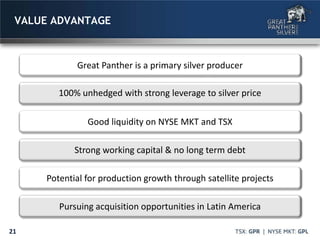 21
VALUE ADVANTAGE
Great Panther is a primary silver producer
100% unhedged with strong leverage to silver price
Good liquidity on NYSE MKT and TSX
Strong working capital & no long term debt
Potential for production growth through satellite projects
Pursuing acquisition opportunities in Latin America
 