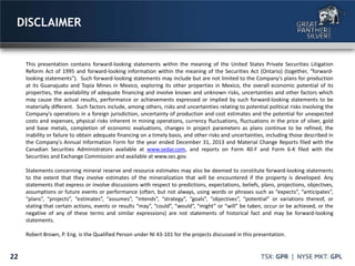 This presentation contains forward-looking statements within the meaning of the United States Private Securities Litigation
Reform Act of 1995 and forward-looking information within the meaning of the Securities Act (Ontario) (together, "forward-
looking statements"). Such forward-looking statements may include but are not limited to the Company's plans for production
at its Guanajuato and Topia Mines in Mexico, exploring its other properties in Mexico, the overall economic potential of its
properties, the availability of adequate financing and involve known and unknown risks, uncertainties and other factors which
may cause the actual results, performance or achievements expressed or implied by such forward-looking statements to be
materially different. Such factors include, among others, risks and uncertainties relating to potential political risks involving the
Company's operations in a foreign jurisdiction, uncertainty of production and cost estimates and the potential for unexpected
costs and expenses, physical risks inherent in mining operations, currency fluctuations, fluctuations in the price of silver, gold
and base metals, completion of economic evaluations, changes in project parameters as plans continue to be refined, the
inability or failure to obtain adequate financing on a timely basis, and other risks and uncertainties, including those described in
the Company's Annual Information Form for the year ended December 31, 2013 and Material Change Reports filed with the
Canadian Securities Administrators available at www.sedar.com, and reports on Form 40-F and Form 6-K filed with the
Securities and Exchange Commission and available at www.sec.gov.
Statements concerning mineral reserve and resource estimates may also be deemed to constitute forward-looking statements
to the extent that they involve estimates of the mineralization that will be encountered if the property is developed. Any
statements that express or involve discussions with respect to predictions, expectations, beliefs, plans, projections, objectives,
assumptions or future events or performance (often, but not always, using words or phrases such as “expects”, “anticipates”,
“plans”, “projects”, “estimates”, “assumes”, “intends”, “strategy”, “goals”, “objectives”, “potential” or variations thereof, or
stating that certain actions, events or results “may”, “could”, “would”, “might” or “will” be taken, occur or be achieved, or the
negative of any of these terms and similar expressions) are not statements of historical fact and may be forward-looking
statements.
Robert Brown, P. Eng. is the Qualified Person under NI 43-101 for the projects discussed in this presentation.
DISCLAIMER
22
 