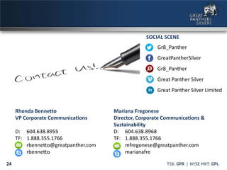 24
Rhonda Bennetto
VP Corporate Communications
D: 604.638.8955
TF: 1.888.355.1766
rbennetto@greatpanther.com
rbennetto
Gr8_Panther
GreatPantherSilver
Gr8_Panther
Great Panther Silver
Great Panther Silver Limited
SOCIAL SCENE
Mariana Fregonese
Director, Corporate Communications &
Sustainability
D: 604.638.8968
TF: 1.888.355.1766
mfregonese@greatpanther.com
marianafre
 