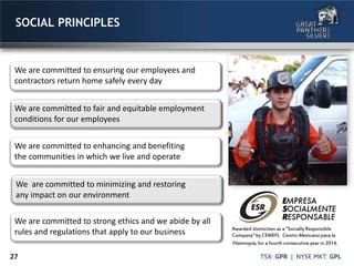 27
SOCIAL PRINCIPLES
We are committed to fair and equitable employment
conditions for our employees
We are committed to ensuring our employees and
contractors return home safely every day
We are committed to enhancing and benefiting
the communities in which we live and operate
We are committed to minimizing and restoring
any impact on our environment
We are committed to strong ethics and we abide by all
rules and regulations that apply to our business Awarded distinction as a “Socially Responsible
Company” by CEMEFI, Centro Mexicano para la
Filantropía, for a fourth consecutive year in 2014.
 