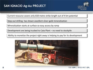 8
SAN IGNACIO Ag-Au PROJECT
Current resource covers only 650 metre strike length out of 4 km potential
Step-out drilling has shown excellent silver-gold mineralization
Mineralization starts at surface so easy access by ramp
Development ore being trucked to Cata Plant – no need to stockpile
Ability to monetize the project right away is helping to pay for its development
 