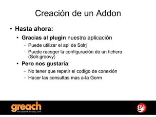 Creación de un Addon Hasta ahora: Gracias al plugin  nuestra aplicación Puede utilizar el api de Solrj Puede recoger la configuración de un fichero (Solr.groovy) Pero nos gustaría : No tener que repetir el codigo de conexión Hacer las consultas mas a-la Gorm 