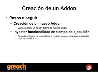 Creación de un Addon Pasos a seguir: Creación de un nuevo Addon   Vamos a crear un addon dentro de nuestro plugin Inyectar funcionalidad en tiempo de ejecución En cada instancia de controlador un builder que permita realizar criterias básicas a-la Gorm. 