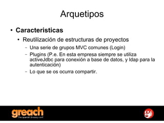 Arquetipos Caracteristicas Reutilización de estructuras de proyectos Una serie de grupos MVC comunes (Login) Plugins (P.e. En esta empresa siempre se utiliza activeJdbc para conexión a base de datos, y ldap para la autenticación) Lo que se os ocurra compartir. 