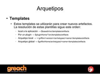 Arquetipos Templates Estos templates se utilizarán para crear nuevos artefactos. La resolución de estas plantillas sigue este orden: local a la aplicación ->  $basedir/src/templates/artifacts Por un plugin ->  $pluginHome/*/src/templates/artifacts Arquetipo local ->  ~/.griffon/<version>/archetypes/<name>/templates/artifacts Arquetipo global ->  $griffonHome/archetypes/<name>/templates/artifacts 