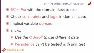 U N I T T E S T I N G : D O M A I N C L A S S E S
@alberto_deavila
✴ @TestFor with the domain class to test
✴ Check constraints and logic in domain class
✴ Implicit variable domain
✴ Tricks:
✴ Use the @Unroll to use different data
✴ Persistence can’t be tested with unit test
 