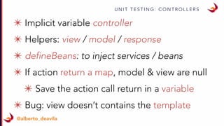 U N I T T E S T I N G : C O N T R O L L E R S
@alberto_deavila
✴ Implicit variable controller
✴ Helpers: view / model / response
✴ defineBeans: to inject services / beans
✴ If action return a map, model & view are null
✴ Save the action call return in a variable
✴ Bug: view doesn’t contains the template
 