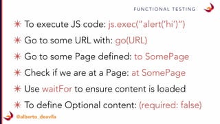 F U N C T I O N A L T E S T I N G
@alberto_deavila
✴ To execute JS code: js.exec(“alert(‘hi’)“)
✴ Go to some URL with: go(URL)
✴ Go to some Page defined: to SomePage
✴ Check if we are at a Page: at SomePage
✴ Use waitFor to ensure content is loaded
✴ To define Optional content: (required: false)
 