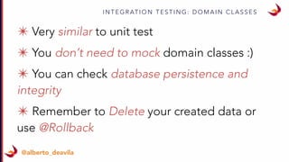 I N T E G R AT I O N T E S T I N G : D O M A I N C L A S S E S
@alberto_deavila
✴ Very similar to unit test
✴ You don’t need to mock domain classes :)
✴ You can check database persistence and
integrity
✴ Remember to Delete your created data or
use @Rollback
 