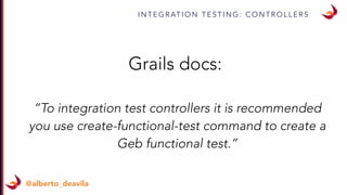 I N T E G R AT I O N T E S T I N G : C O N T R O L L E R S
@alberto_deavila
Grails docs:
“To integration test controllers it is recommended
you use create-functional-test command to create a
Geb functional test.”
 