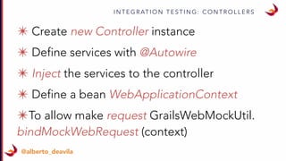 I N T E G R AT I O N T E S T I N G : C O N T R O L L E R S
@alberto_deavila
✴ @Autowire Controller instance
✴ Define a bean WebApplicationContext
✴ To allow make request GrailsWebMockUtil.
bindMockWebRequest (context)
 
