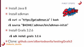 F I R S T S T E P S
@alberto_deavila
✴ Install Java 8
✴ Install sdkman
>$ curl -s "https://get.sdkman.io" | bash
>$ source "$HOME/.sdkman/bin/sdkman-init.sh"
✴ Install Grails 3.2.6
>$ sdk install grails 3.2.6
✴Clone: github.com/albertodeavila/testingGrails3
 