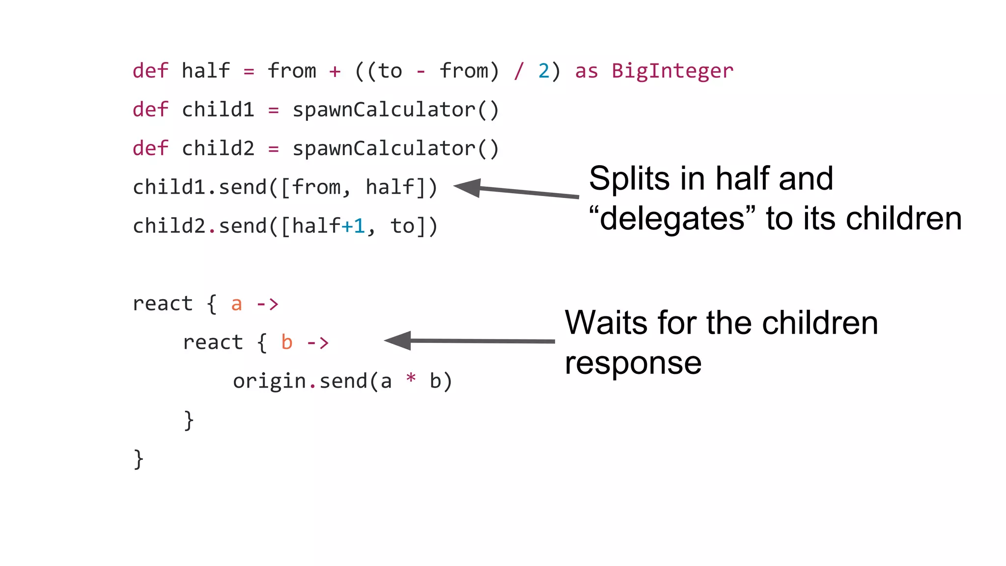 def half = from + ((to - from) / 2) as BigInteger
def child1 = spawnCalculator()
def child2 = spawnCalculator()
child1.send([from, half])
child2.send([half+1, to])
react { a ->
react { b ->
origin.send(a * b)
}
}
Splits in half and
“delegates” to its children
Waits for the children
response
 