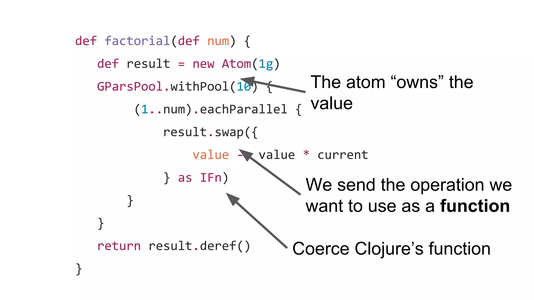 def factorial(def num) {
def result = new Atom(1g)
GParsPool.withPool(10) {
(1..num).eachParallel {
result.swap({
value -> value * current
} as IFn)
}
}
return result.deref()
}
The atom “owns” the
value
We send the operation we
want to use as a function
Coerce Clojure’s function
 