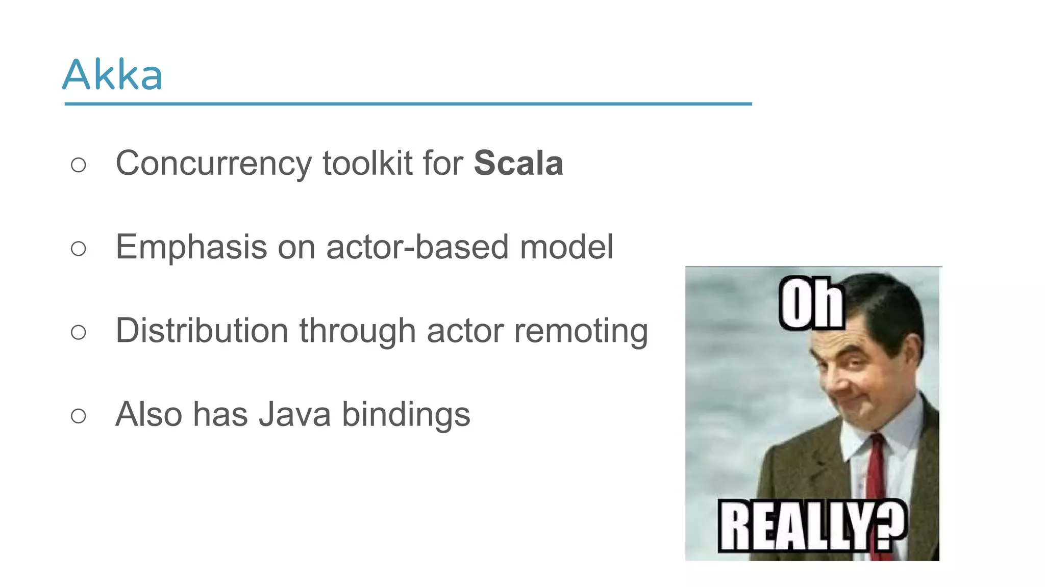 Akka
○ Concurrency toolkit for Scala
○ Emphasis on actor-based model
○ Distribution through actor remoting
○ Also has Java bindings
 