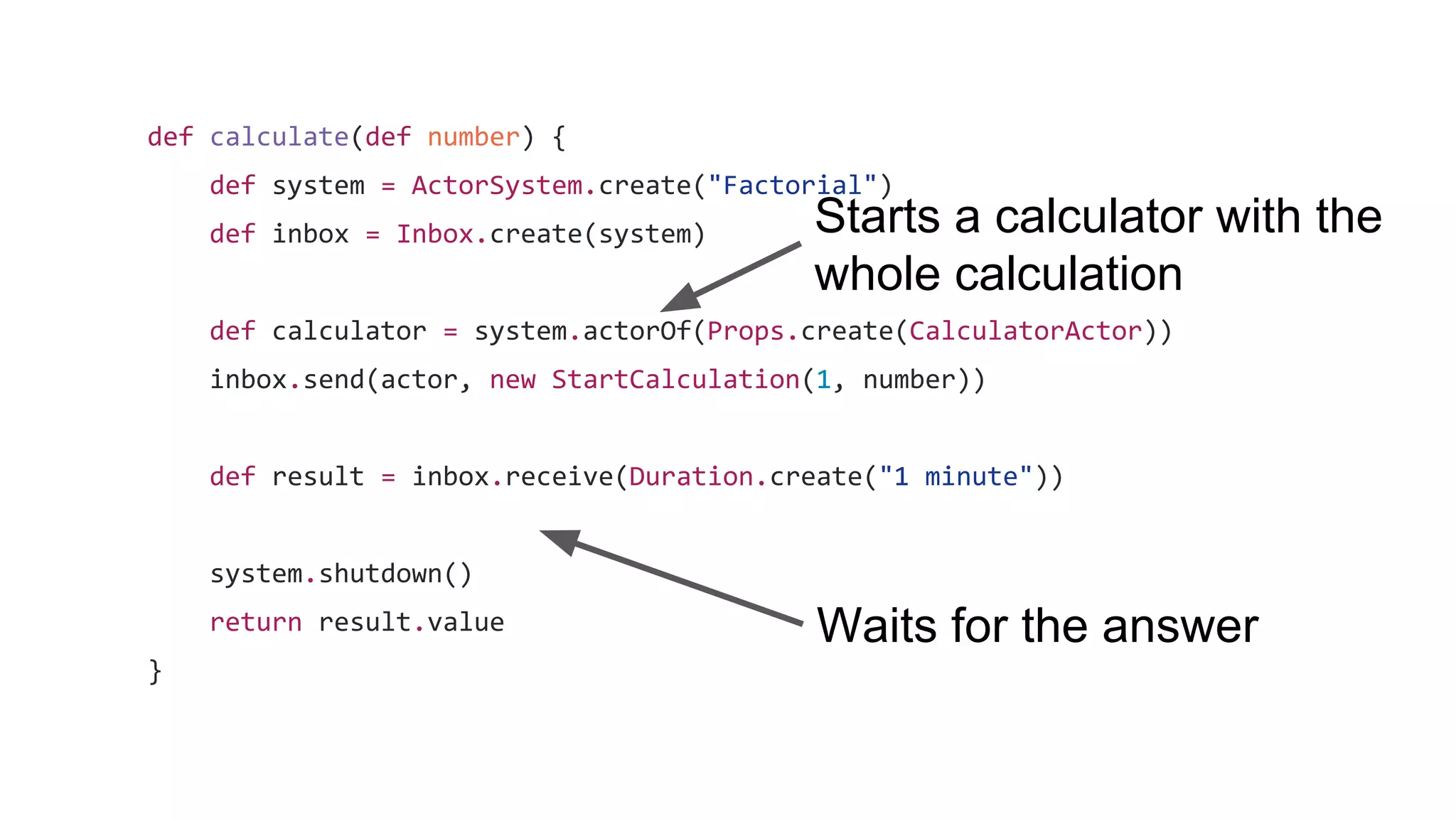 def calculate(def number) {
def system = ActorSystem.create("Factorial")
def inbox = Inbox.create(system)
def calculator = system.actorOf(Props.create(CalculatorActor))
inbox.send(actor, new StartCalculation(1, number))
def result = inbox.receive(Duration.create("1 minute"))
system.shutdown()
return result.value
}
Starts a calculator with the
whole calculation
Waits for the answer
 
