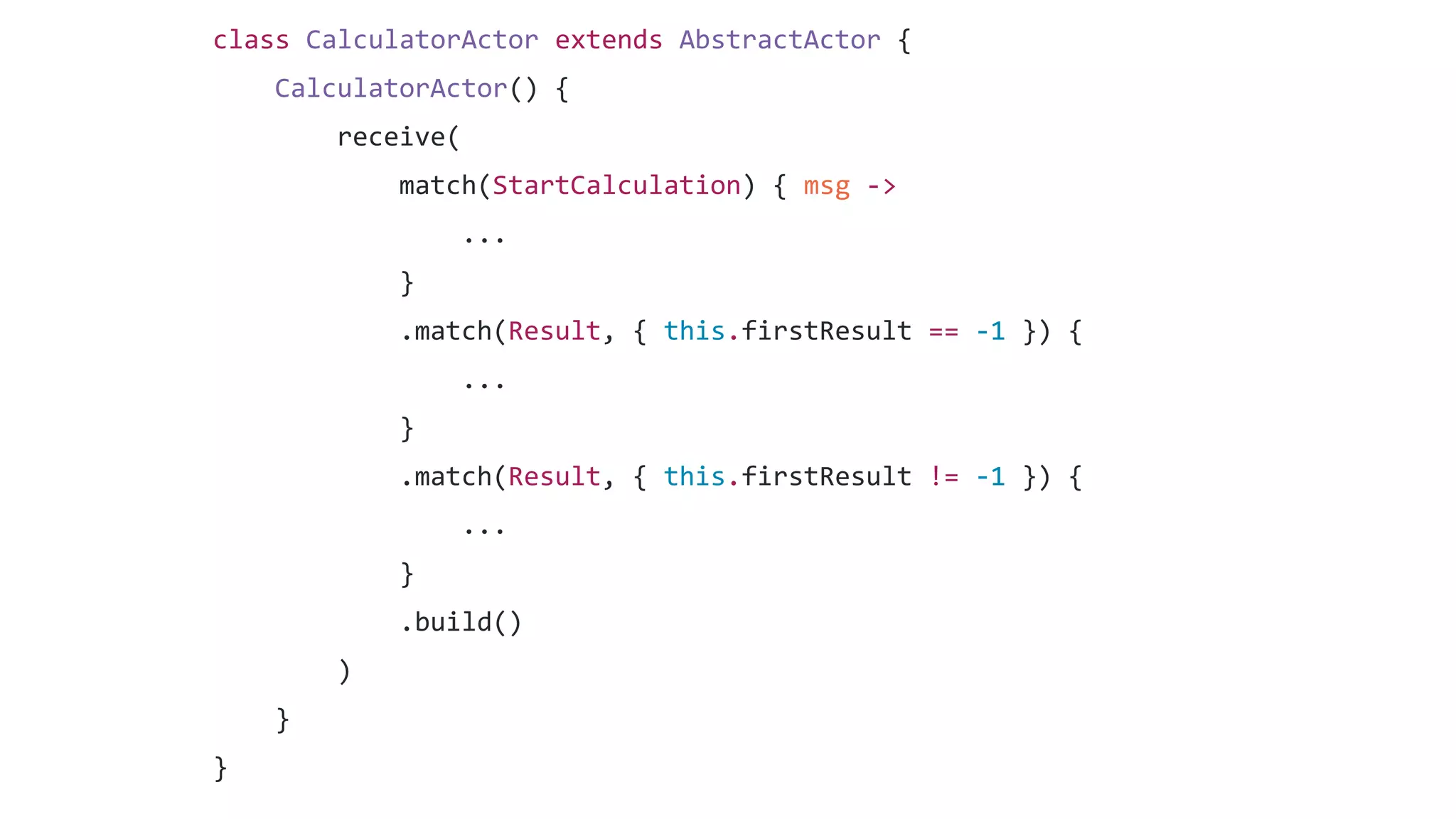 class CalculatorActor extends AbstractActor {
CalculatorActor() {
receive(
match(StartCalculation) { msg ->
...
}
.match(Result, { this.firstResult == -1 }) {
...
}
.match(Result, { this.firstResult != -1 }) {
...
}
.build()
)
}
}
 