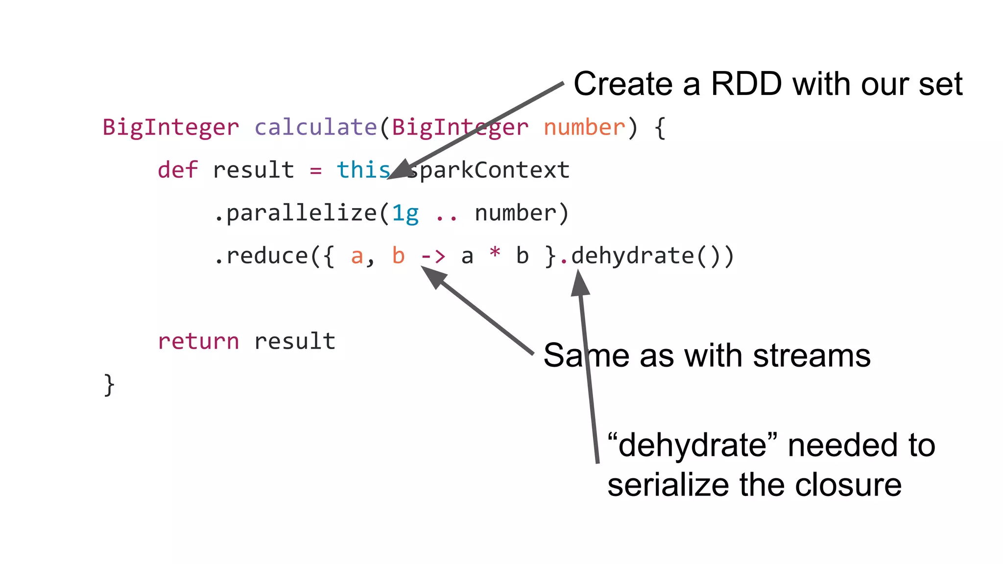 BigInteger calculate(BigInteger number) {
def result = this.sparkContext
.parallelize(1g .. number)
.reduce({ a, b -> a * b }.dehydrate())
return result
}
Create a RDD with our set
Same as with streams
“dehydrate” needed to
serialize the closure
 