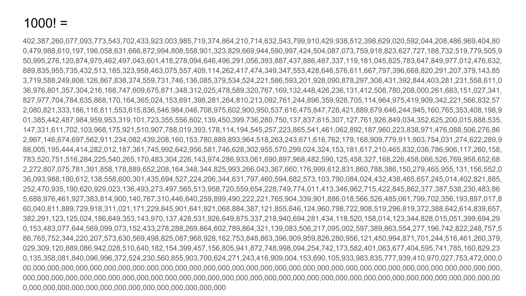 402,387,260,077,093,773,543,702,433,923,003,985,719,374,864,210,714,632,543,799,910,429,938,512,398,629,020,592,044,208,486,969,404,80
0,479,988,610,197,196,058,631,666,872,994,808,558,901,323,829,669,944,590,997,424,504,087,073,759,918,823,627,727,188,732,519,779,505,9
50,995,276,120,874,975,462,497,043,601,418,278,094,646,496,291,056,393,887,437,886,487,337,119,181,045,825,783,647,849,977,012,476,632,
889,835,955,735,432,513,185,323,958,463,075,557,409,114,262,417,474,349,347,553,428,646,576,611,667,797,396,668,820,291,207,379,143,85
3,719,588,249,808,126,867,838,374,559,731,746,136,085,379,534,524,221,586,593,201,928,090,878,297,308,431,392,844,403,281,231,558,611,0
36,976,801,357,304,216,168,747,609,675,871,348,312,025,478,589,320,767,169,132,448,426,236,131,412,508,780,208,000,261,683,151,027,341,
827,977,704,784,635,868,170,164,365,024,153,691,398,281,264,810,213,092,761,244,896,359,928,705,114,964,975,419,909,342,221,566,832,57
2,080,821,333,186,116,811,553,615,836,546,984,046,708,975,602,900,950,537,616,475,847,728,421,889,679,646,244,945,160,765,353,408,198,9
01,385,442,487,984,959,953,319,101,723,355,556,602,139,450,399,736,280,750,137,837,615,307,127,761,926,849,034,352,625,200,015,888,535,
147,331,611,702,103,968,175,921,510,907,788,019,393,178,114,194,545,257,223,865,541,461,062,892,187,960,223,838,971,476,088,506,276,86
2,967,146,674,697,562,911,234,082,439,208,160,153,780,889,893,964,518,263,243,671,616,762,179,168,909,779,911,903,754,031,274,622,289,9
88,005,195,444,414,282,012,187,361,745,992,642,956,581,746,628,302,955,570,299,024,324,153,181,617,210,465,832,036,786,906,117,260,158,
783,520,751,516,284,225,540,265,170,483,304,226,143,974,286,933,061,690,897,968,482,590,125,458,327,168,226,458,066,526,769,958,652,68
2,272,807,075,781,391,858,178,889,652,208,164,348,344,825,993,266,043,367,660,176,999,612,831,860,788,386,150,279,465,955,131,156,552,0
36,093,988,180,612,138,558,600,301,435,694,527,224,206,344,631,797,460,594,682,573,103,790,084,024,432,438,465,657,245,014,402,821,885,
252,470,935,190,620,929,023,136,493,273,497,565,513,958,720,559,654,228,749,774,011,413,346,962,715,422,845,862,377,387,538,230,483,86
5,688,976,461,927,383,814,900,140,767,310,446,640,259,899,490,222,221,765,904,339,901,886,018,566,526,485,061,799,702,356,193,897,017,8
60,040,811,889,729,918,311,021,171,229,845,901,641,921,068,884,387,121,855,646,124,960,798,722,908,519,296,819,372,388,642,614,839,657,
382,291,123,125,024,186,649,353,143,970,137,428,531,926,649,875,337,218,940,694,281,434,118,520,158,014,123,344,828,015,051,399,694,29
0,153,483,077,644,569,099,073,152,433,278,288,269,864,602,789,864,321,139,083,506,217,095,002,597,389,863,554,277,196,742,822,248,757,5
86,765,752,344,220,207,573,630,569,498,825,087,968,928,162,753,848,863,396,909,959,826,280,956,121,450,994,871,701,244,516,461,260,379,
029,309,120,889,086,942,028,510,640,182,154,399,457,156,805,941,872,748,998,094,254,742,173,582,401,063,677,404,595,741,785,160,829,23
0,135,358,081,840,096,996,372,524,230,560,855,903,700,624,271,243,416,909,004,153,690,105,933,983,835,777,939,410,970,027,753,472,000,0
00,000,000,000,000,000,000,000,000,000,000,000,000,000,000,000,000,000,000,000,000,000,000,000,000,000,000,000,000,000,000,000,000,000,
000,000,000,000,000,000,000,000,000,000,000,000,000,000,000,000,000,000,000,000,000,000,000,000,000,000,000,000,000,000,000,000,000,00
0,000,000,000,000,000,000,000,000,000,000,000,000,000,000
1000! =
 