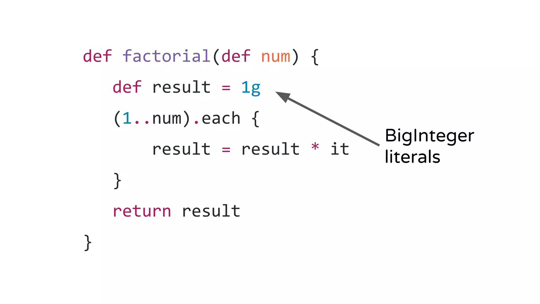 def factorial(def num) {
def result = 1g
(1..num).each {
result = result * it
}
return result
}
BigInteger
literals
 