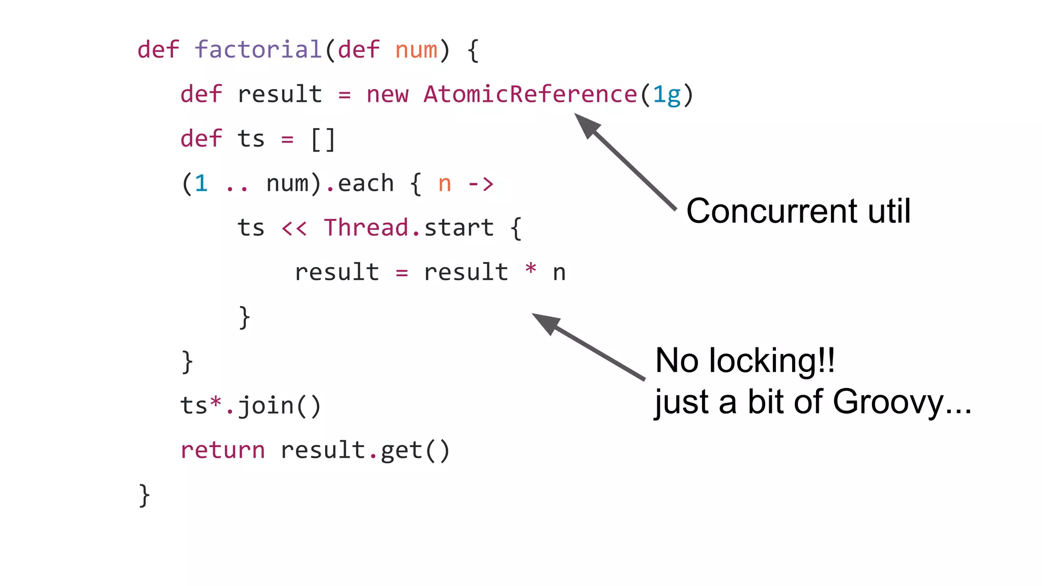 def factorial(def num) {
def result = new AtomicReference(1g)
def ts = []
(1 .. num).each { n ->
ts << Thread.start {
result = result * n
}
}
ts*.join()
return result.get()
}
No locking!!
just a bit of Groovy...
Concurrent util
 