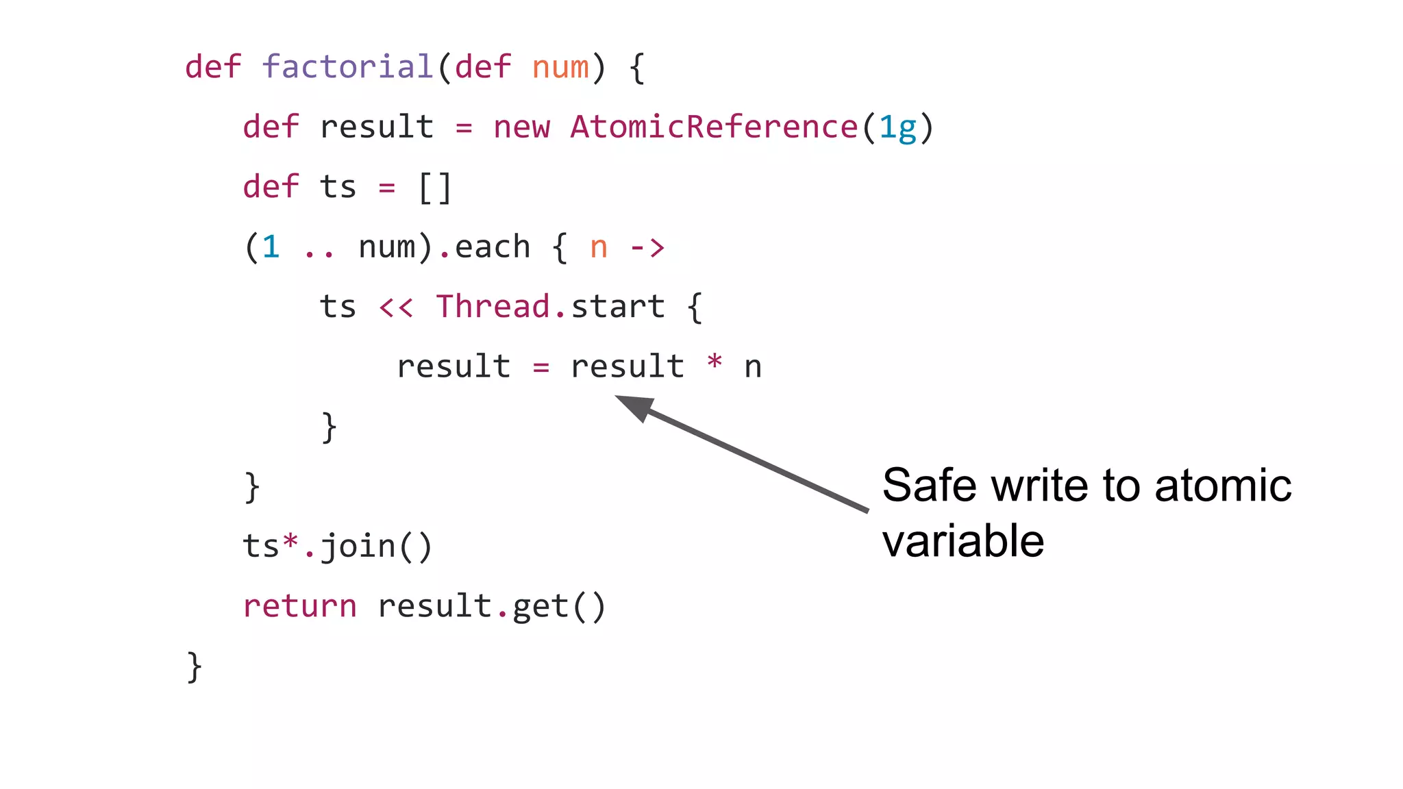 def factorial(def num) {
def result = new AtomicReference(1g)
def ts = []
(1 .. num).each { n ->
ts << Thread.start {
result = result * n
}
}
ts*.join()
return result.get()
}
Safe write to atomic
variable
 