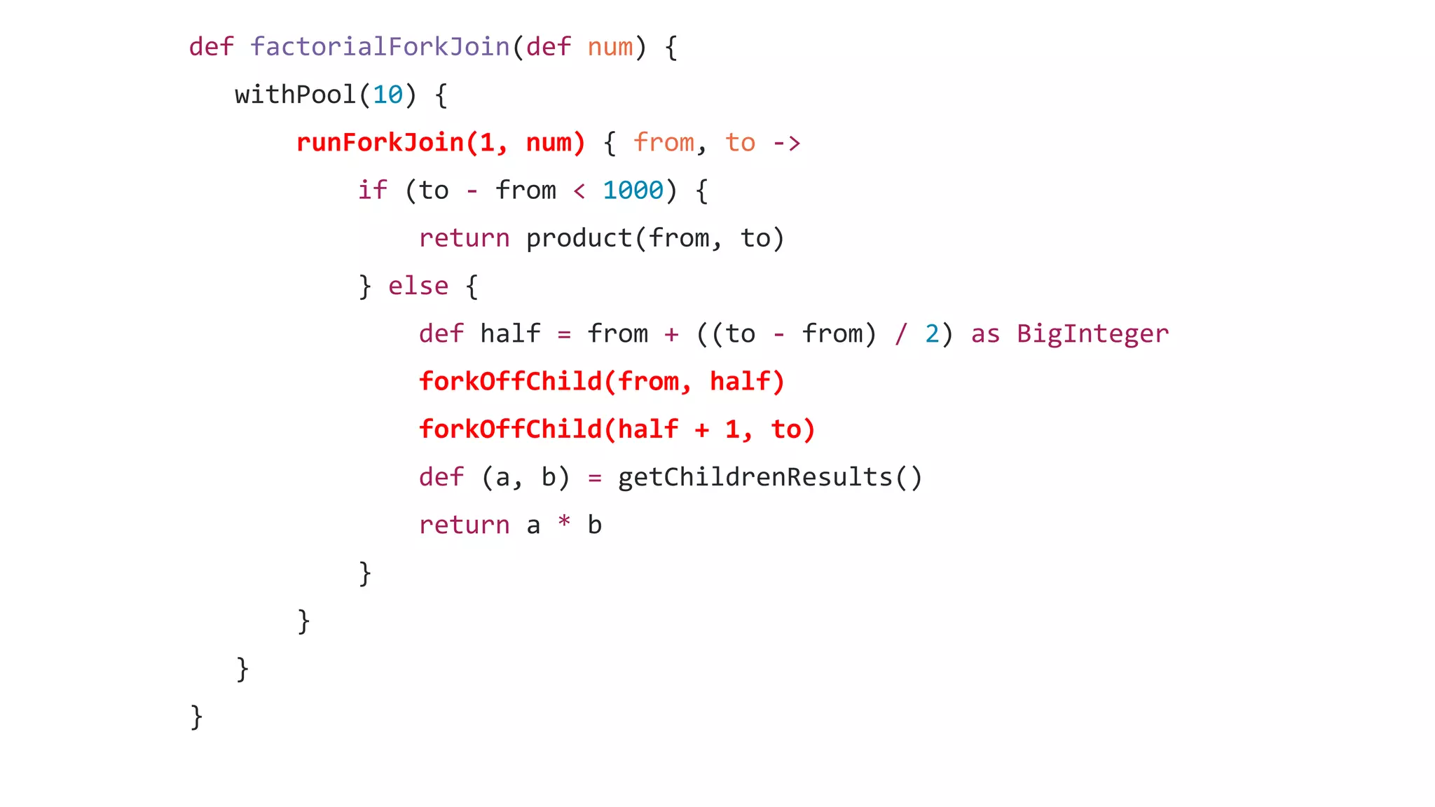def factorialForkJoin(def num) {
withPool(10) {
runForkJoin(1, num) { from, to ->
if (to - from < 1000) {
return product(from, to)
} else {
def half = from + ((to - from) / 2) as BigInteger
forkOffChild(from, half)
forkOffChild(half + 1, to)
def (a, b) = getChildrenResults()
return a * b
}
}
}
}
 