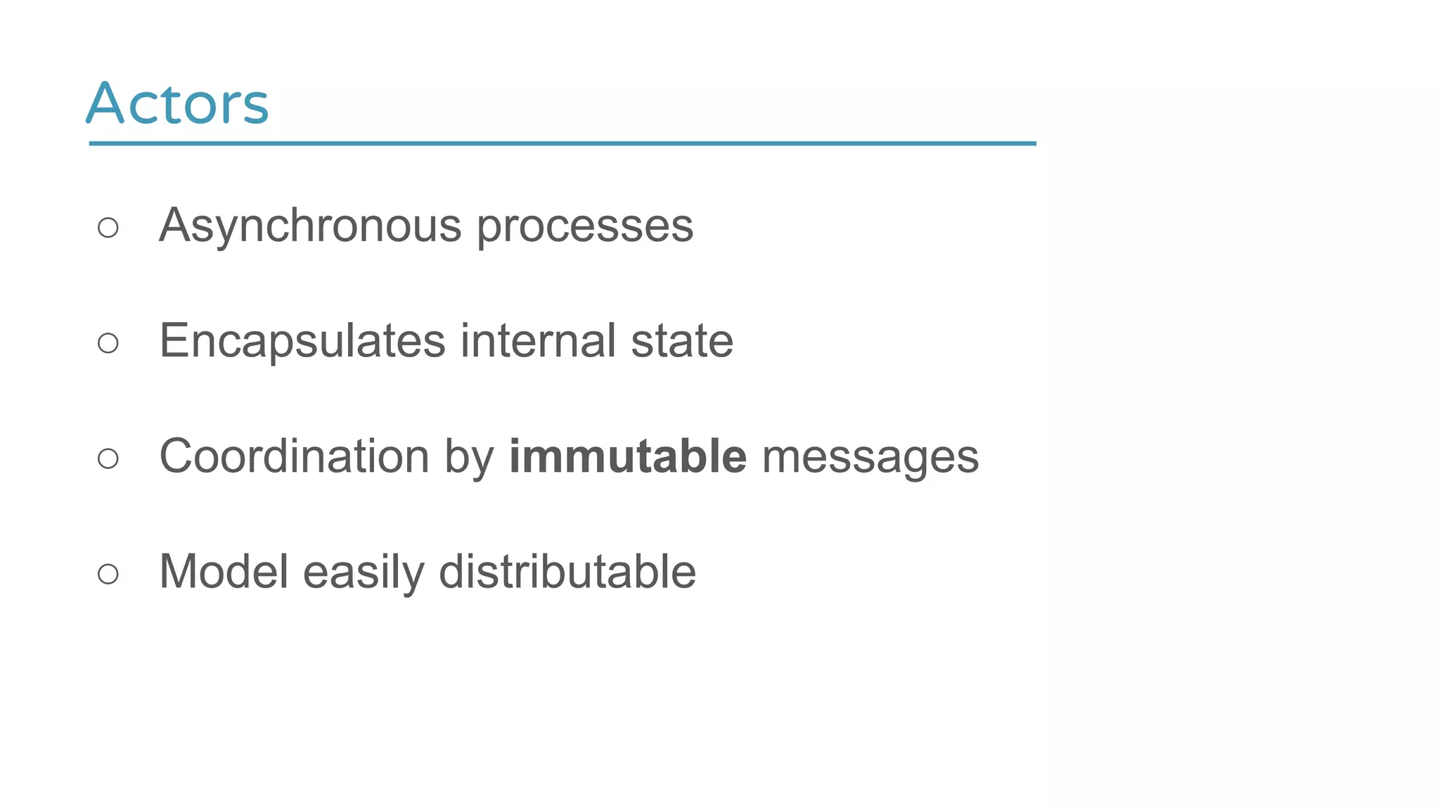 Actors
○ Asynchronous processes
○ Encapsulates internal state
○ Coordination by immutable messages
○ Model easily distributable
 