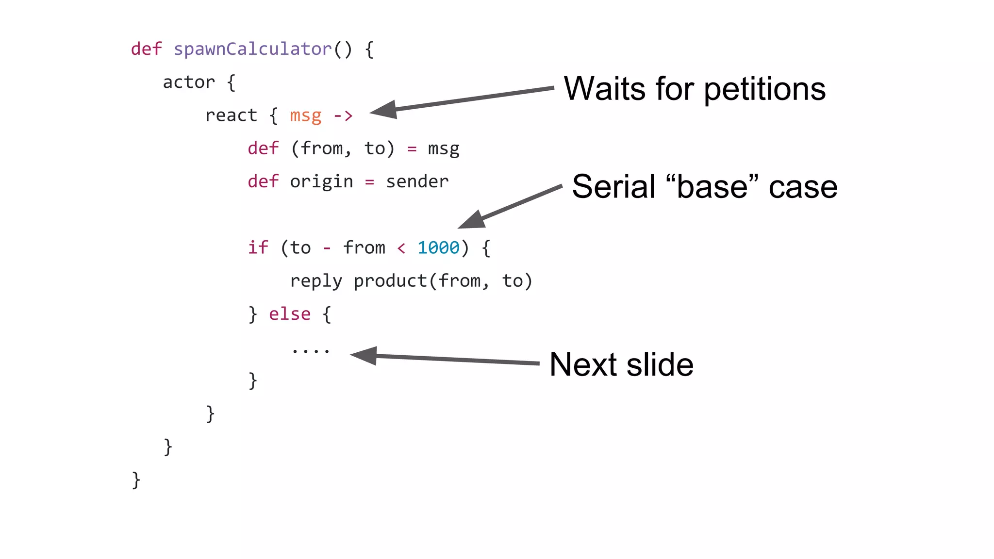 def spawnCalculator() {
actor {
react { msg ->
def (from, to) = msg
def origin = sender
if (to - from < 1000) {
reply product(from, to)
} else {
....
}
}
}
}
Waits for petitions
Serial “base” case
Next slide
 