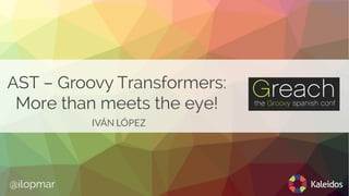 AST – Groovy Transformers:
More than meets the eye!
IVÁN LÓPEZ
@ilopmar
 