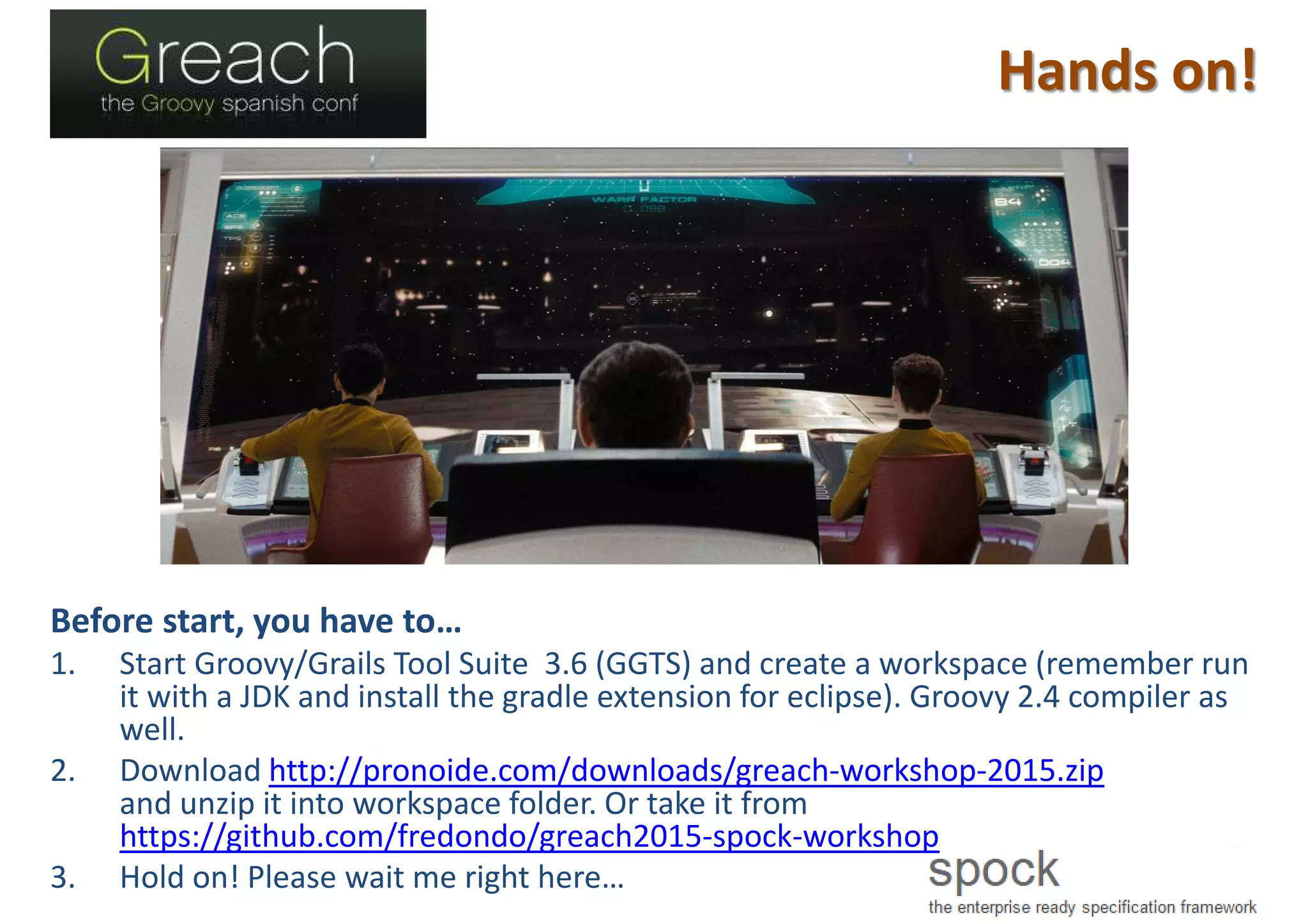 Hands on!
Before start, you have to…
1. Start Groovy/Grails Tool Suite 3.6 (GGTS) and create a workspace (remember run
it with a JDK and install the gradle extension for eclipse). Groovy 2.4 compiler as
well.
2. Download http://pronoide.com/downloads/greach-workshop-2015.zip
and unzip it into workspace folder. Or take it from
https://github.com/fredondo/greach2015-spock-workshop
3. Hold on! Please wait me right here…
 