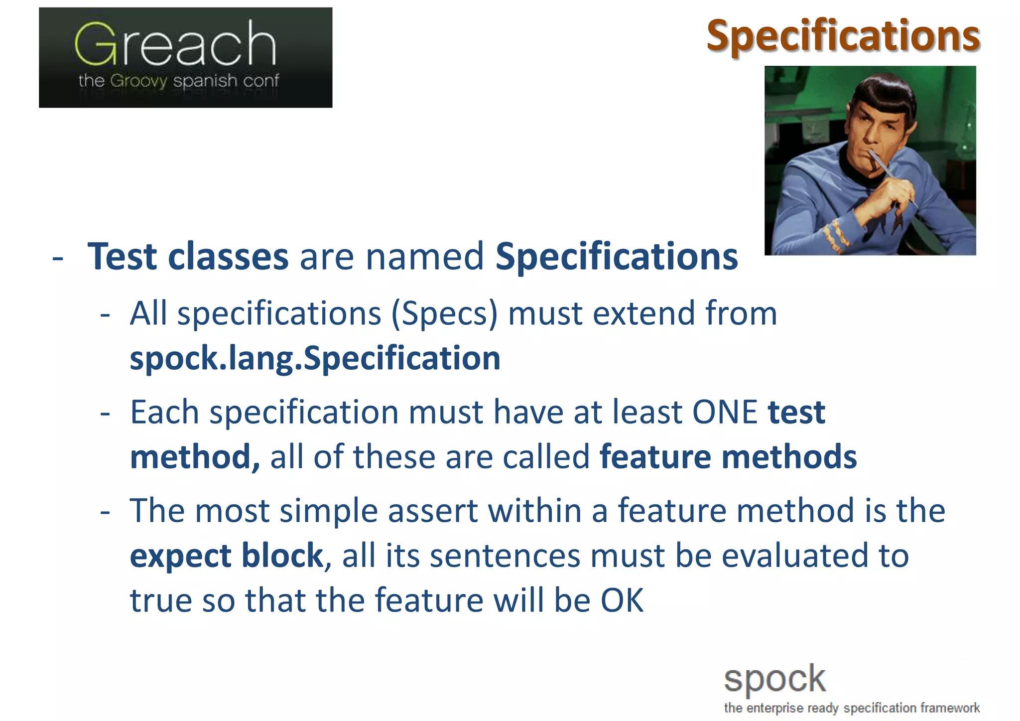 Specifications
- Test classes are named Specifications
- All specifications (Specs) must extend from
spock.lang.Specification
- Each specification must have at least ONE test
method, all of these are called feature methods
- The most simple assert within a feature method is the
expect block, all its sentences must be evaluated to
true so that the feature will be OK
 