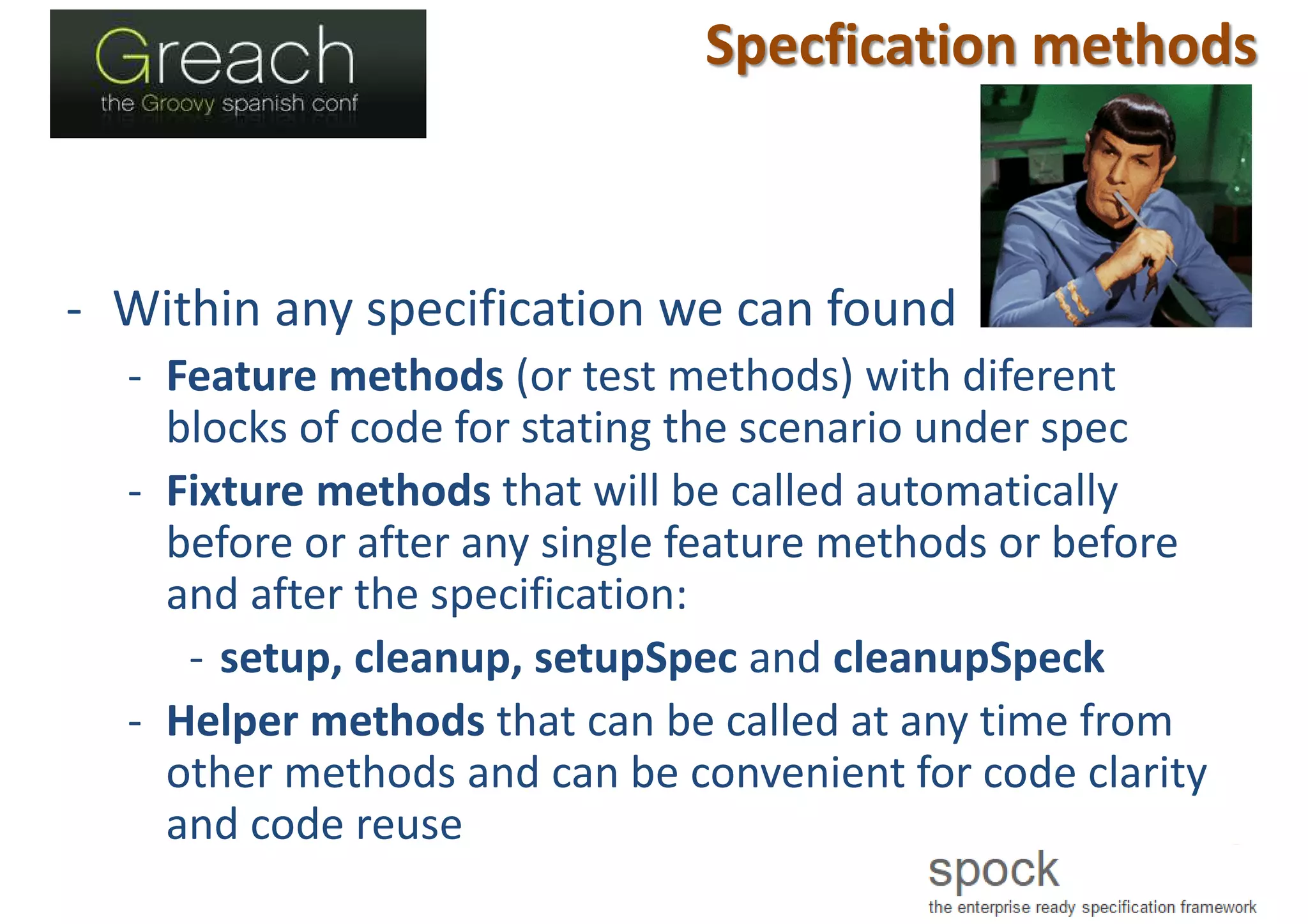 Specfication methods
- Within any specification we can found
- Feature methods (or test methods) with diferent
blocks of code for stating the scenario under spec
- Fixture methods that will be called automatically
before or after any single feature methods or before
and after the specification:
- setup, cleanup, setupSpec and cleanupSpeck
- Helper methods that can be called at any time from
other methods and can be convenient for code clarity
and code reuse
 