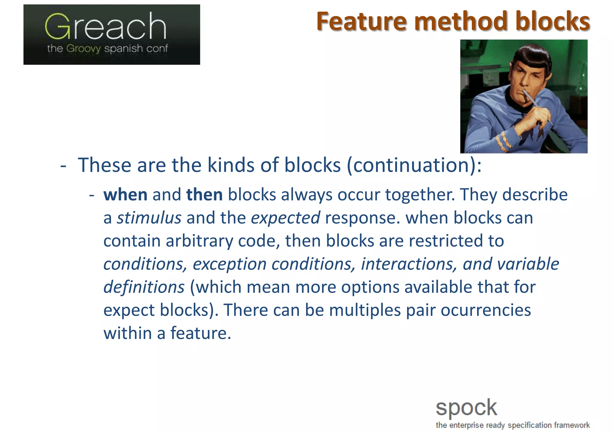 Feature method blocks
- These are the kinds of blocks (continuation):
- when and then blocks always occur together. They describe
a stimulus and the expected response. when blocks can
contain arbitrary code, then blocks are restricted to
conditions, exception conditions, interactions, and variable
definitions (which mean more options available that for
expect blocks). There can be multiples pair ocurrencies
within a feature.
 