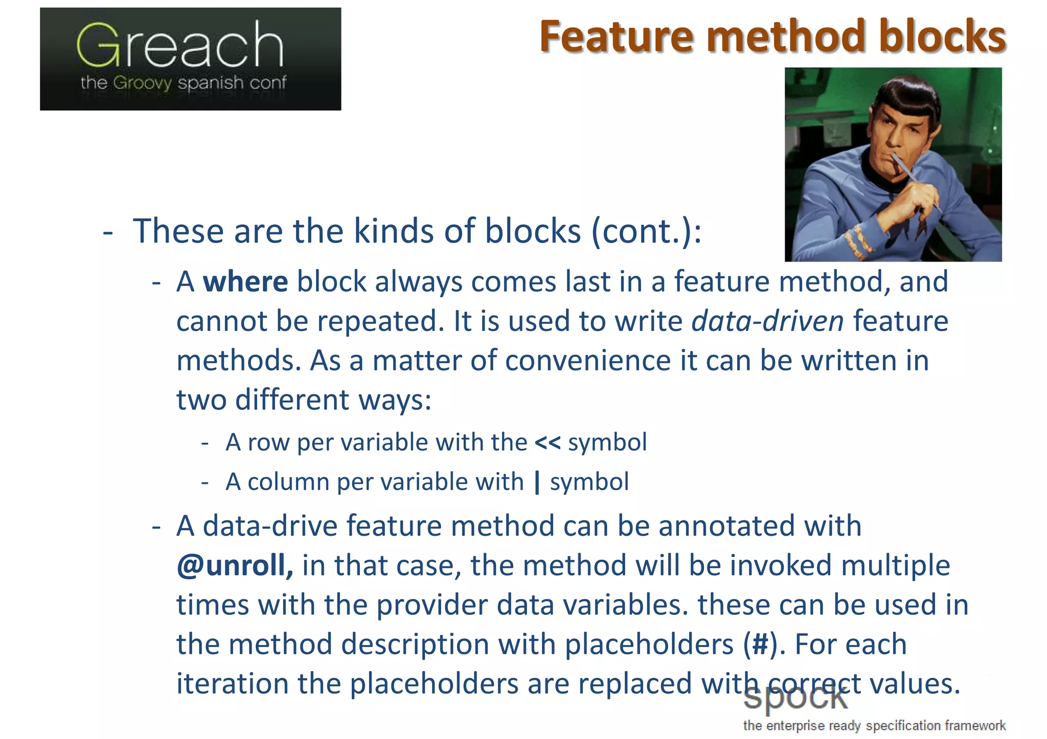 Feature method blocks
- These are the kinds of blocks (cont.):
- A where block always comes last in a feature method, and
cannot be repeated. It is used to write data-driven feature
methods. As a matter of convenience it can be written in
two different ways:
- A row per variable with the << symbol
- A column per variable with | symbol
- A data-drive feature method can be annotated with
@unroll, in that case, the method will be invoked multiple
times with the provider data variables. these can be used in
the method description with placeholders (#). For each
iteration the placeholders are replaced with correct values.
 