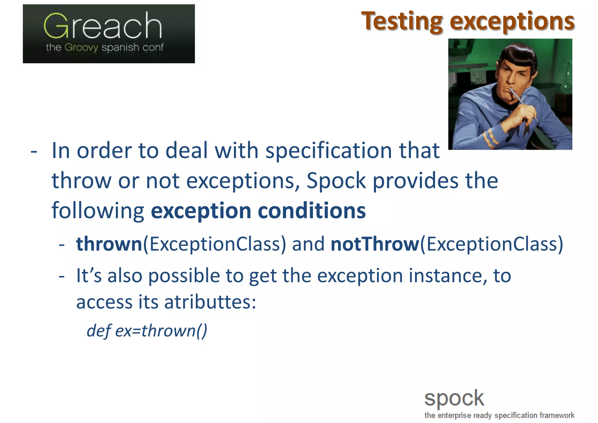 Testing exceptions
- In order to deal with specification that
throw or not exceptions, Spock provides the
following exception conditions
- thrown(ExceptionClass) and notThrow(ExceptionClass)
- It’s also possible to get the exception instance, to
access its atributtes:
def ex=thrown()
 
